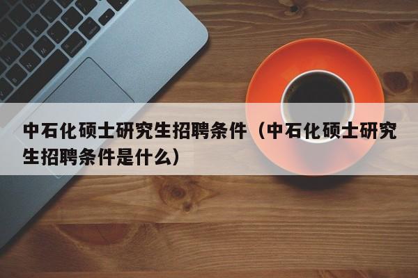 中石化硕士研究生招聘条件（中石化硕士研究生招聘条件是什么）-第1张图片-硕博招聘网