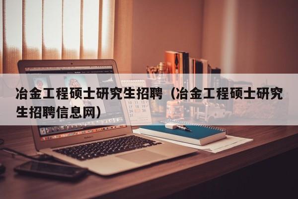冶金工程硕士研究生招聘（冶金工程硕士研究生招聘信息网）-第1张图片-硕博招聘网