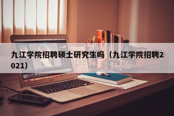 九江学院招聘硕士研究生吗（九江学院招聘2021）-第1张图片-硕博招聘网