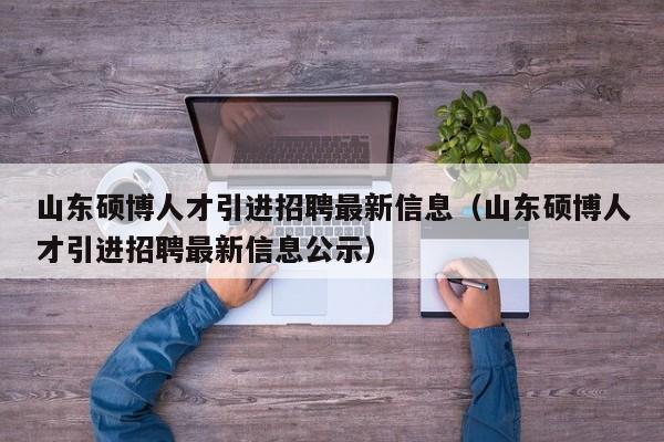 山东硕博人才引进招聘最新信息（山东硕博人才引进招聘最新信息公示）-第1张图片-硕博招聘网