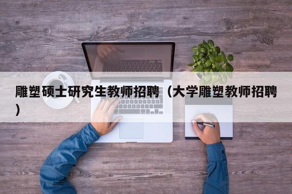 雕塑硕士研究生教师招聘（大学雕塑教师招聘）-第1张图片-硕博招聘网