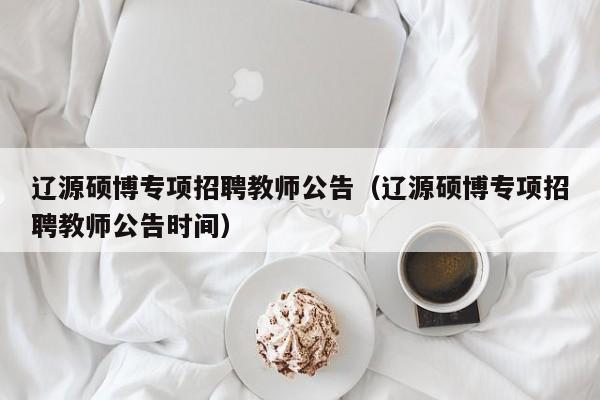 辽源硕博专项招聘教师公告（辽源硕博专项招聘教师公告时间）-第1张图片-硕博招聘网