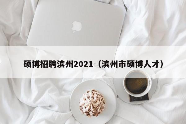 硕博招聘滨州2021（滨州市硕博人才）-第1张图片-硕博招聘网