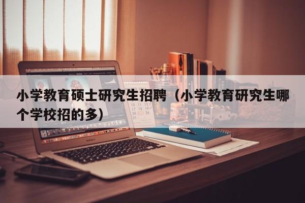小学教育硕士研究生招聘（小学教育研究生哪个学校招的多）-第1张图片-硕博招聘网