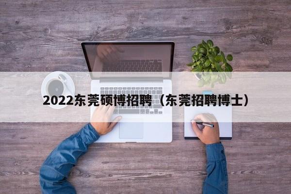 2022东莞硕博招聘（东莞招聘博士）-第1张图片-硕博招聘网