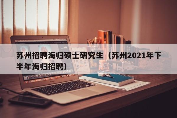 苏州招聘海归硕士研究生（苏州2021年下半年海归招聘）-第1张图片-硕博招聘网