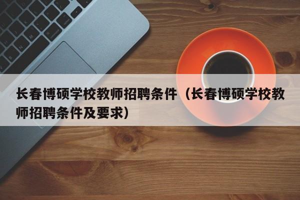 长春博硕学校教师招聘条件（长春博硕学校教师招聘条件及要求）-第1张图片-硕博招聘网