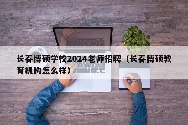 长春博硕学校2024老师招聘（长春博硕教育机构怎么样）-第1张图片-硕博招聘网