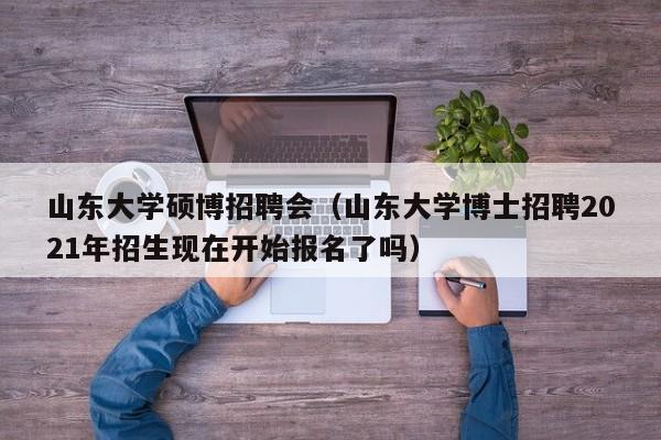 山东大学硕博招聘会（山东大学博士招聘2021年招生现在开始报名了吗）-第1张图片-硕博招聘网
