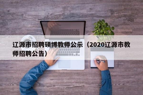 辽源市招聘硕博教师公示（2020辽源市教师招聘公告）-第1张图片-硕博招聘网