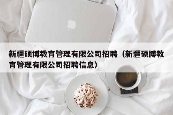 新疆硕博教育管理有限公司招聘（新疆硕博教育管理有限公司招聘信息）-第1张图片-硕博招聘网