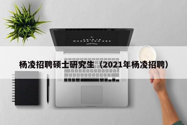 杨凌招聘硕士研究生（2021年杨凌招聘）-第1张图片-硕博招聘网