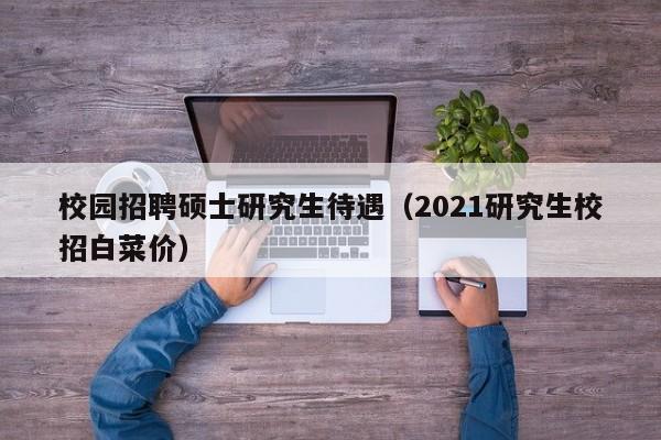 校园招聘硕士研究生待遇（2021研究生校招白菜价）-第1张图片-硕博招聘网