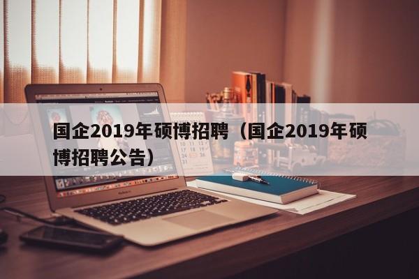 国企2019年硕博招聘（国企2019年硕博招聘公告）-第1张图片-硕博招聘网