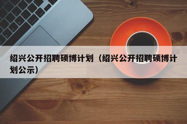 绍兴公开招聘硕博计划（绍兴公开招聘硕博计划公示）-第1张图片-硕博招聘网