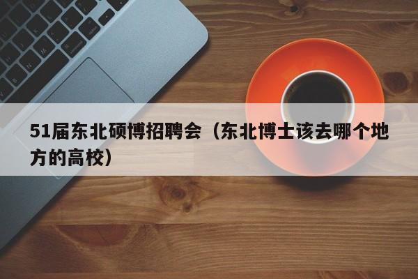 51届东北硕博招聘会（东北博士该去哪个地方的高校）-第1张图片-硕博招聘网