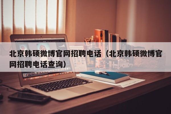 北京韩硕微博官网招聘电话（北京韩硕微博官网招聘电话查询）-第1张图片-硕博招聘网