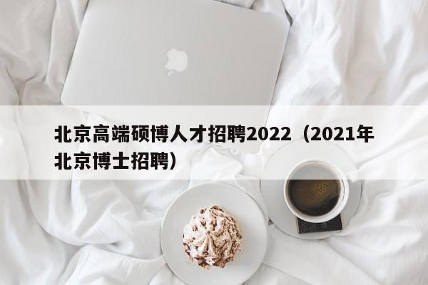 北京高端硕博人才招聘2022（2021年北京博士招聘）-第1张图片-硕博招聘网