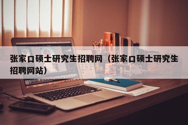 张家口硕士研究生招聘网（张家口硕士研究生招聘网站）-第1张图片-硕博招聘网