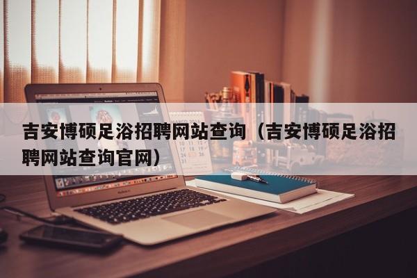 吉安博硕足浴招聘网站查询（吉安博硕足浴招聘网站查询官网）-第1张图片-硕博招聘网