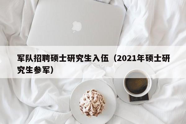 军队招聘硕士研究生入伍（2021年硕士研究生参军）-第1张图片-硕博招聘网