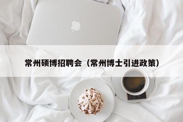常州硕博招聘会（常州博士引进政策）-第1张图片-硕博招聘网