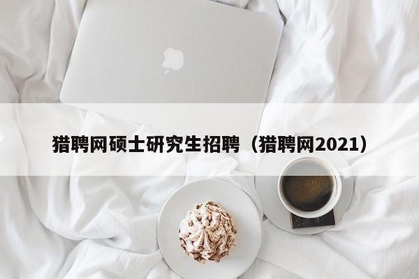 猎聘网硕士研究生招聘（猎聘网2021）-第1张图片-硕博招聘网