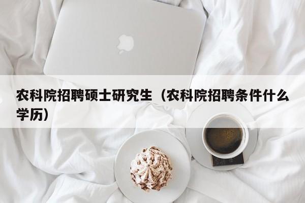 农科院招聘硕士研究生（农科院招聘条件什么学历）-第1张图片-硕博招聘网
