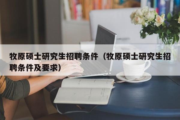 牧原硕士研究生招聘条件（牧原硕士研究生招聘条件及要求）-第1张图片-硕博招聘网
