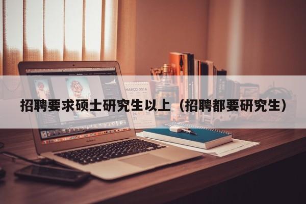 招聘要求硕士研究生以上（招聘都要研究生）-第1张图片-硕博招聘网