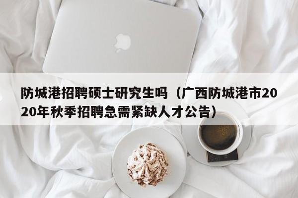 防城港招聘硕士研究生吗（广西防城港市2020年秋季招聘急需紧缺人才公告）-第1张图片-硕博招聘网