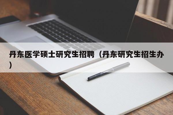丹东医学硕士研究生招聘（丹东研究生招生办）-第1张图片-硕博招聘网