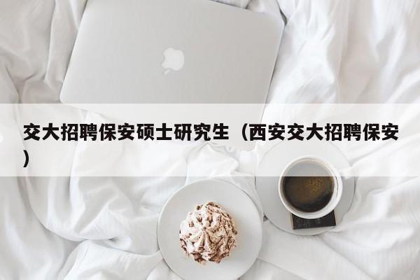 交大招聘保安硕士研究生（西安交大招聘保安）-第1张图片-硕博招聘网