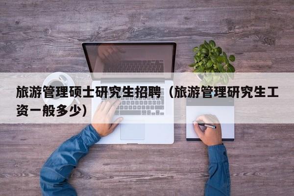 旅游管理硕士研究生招聘（旅游管理研究生工资一般多少）-第1张图片-硕博招聘网
