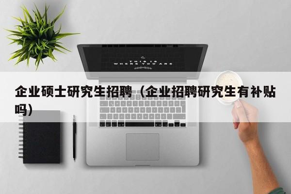 企业硕士研究生招聘（企业招聘研究生有补贴吗）-第1张图片-硕博招聘网
