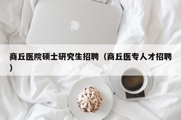 商丘医院硕士研究生招聘（商丘医专人才招聘）-第1张图片-硕博招聘网