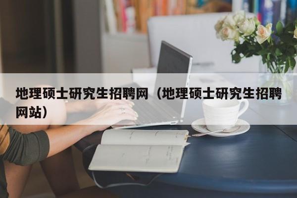 地理硕士研究生招聘网（地理硕士研究生招聘网站）-第1张图片-硕博招聘网