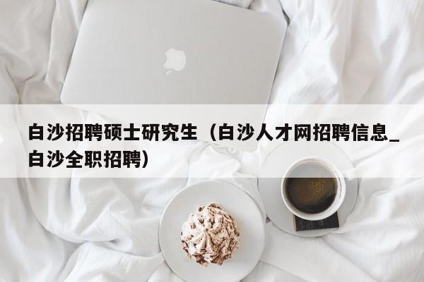白沙招聘硕士研究生（白沙人才网招聘信息_白沙全职招聘）-第1张图片-硕博招聘网