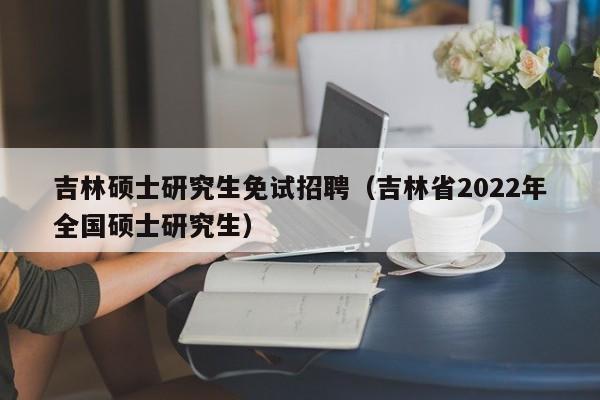 吉林硕士研究生免试招聘（吉林省2022年全国硕士研究生）-第1张图片-硕博招聘网