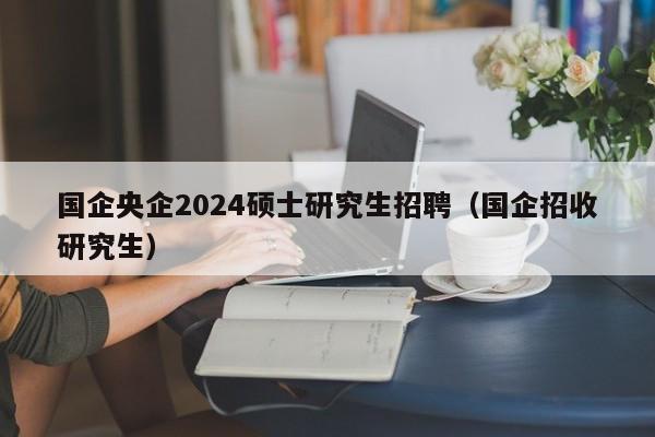 国企央企2024硕士研究生招聘（国企招收研究生）-第1张图片-硕博招聘网