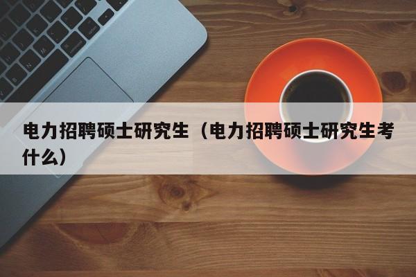 电力招聘硕士研究生（电力招聘硕士研究生考什么）-第1张图片-硕博招聘网