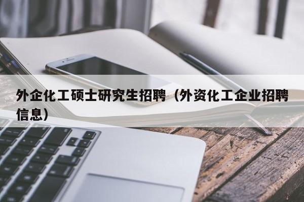 外企化工硕士研究生招聘（外资化工企业招聘信息）-第1张图片-硕博招聘网
