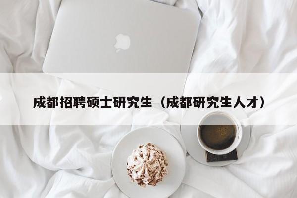 成都招聘硕士研究生（成都研究生人才）-第1张图片-硕博招聘网