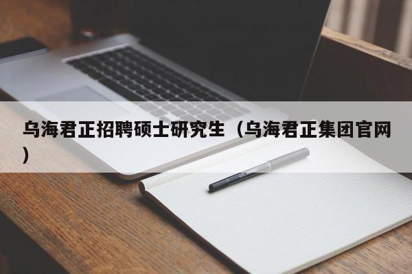 乌海君正招聘硕士研究生（乌海君正集团官网）-第1张图片-硕博招聘网