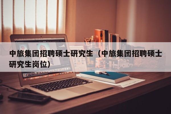 中旅集团招聘硕士研究生（中旅集团招聘硕士研究生岗位）-第1张图片-硕博招聘网
