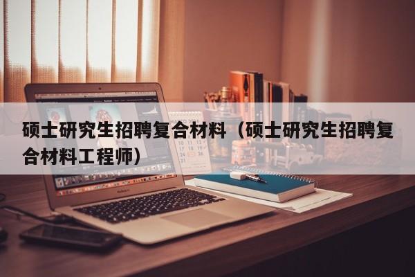 硕士研究生招聘复合材料（硕士研究生招聘复合材料工程师）-第1张图片-硕博招聘网