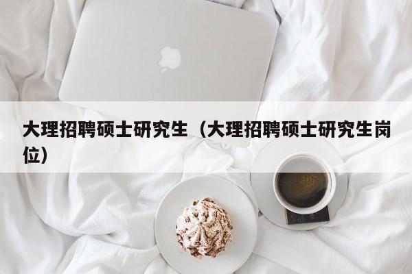 大理招聘硕士研究生（大理招聘硕士研究生岗位）-第1张图片-硕博招聘网