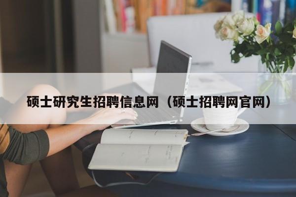 硕士研究生招聘信息网（硕士招聘网官网）-第1张图片-硕博招聘网