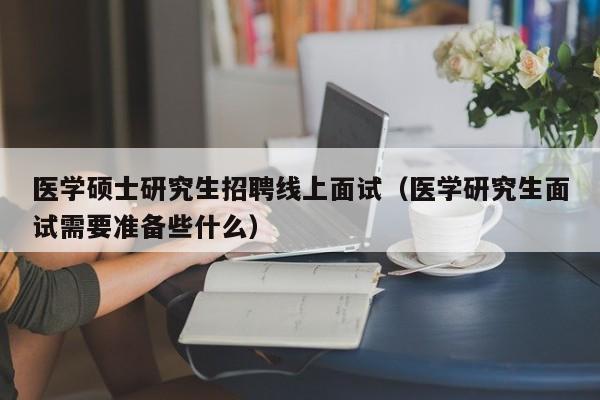 医学硕士研究生招聘线上面试（医学研究生面试需要准备些什么）-第1张图片-硕博招聘网