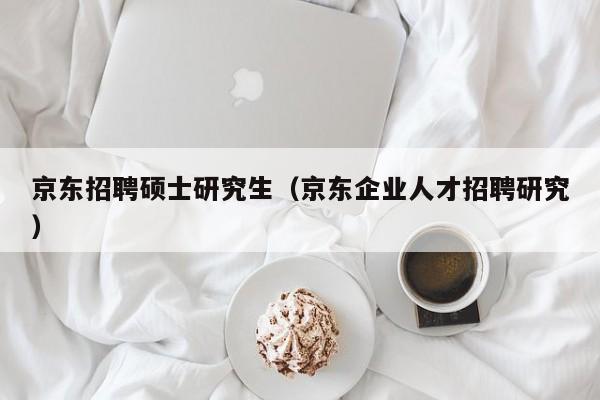 京东招聘硕士研究生（京东企业人才招聘研究）-第1张图片-硕博招聘网